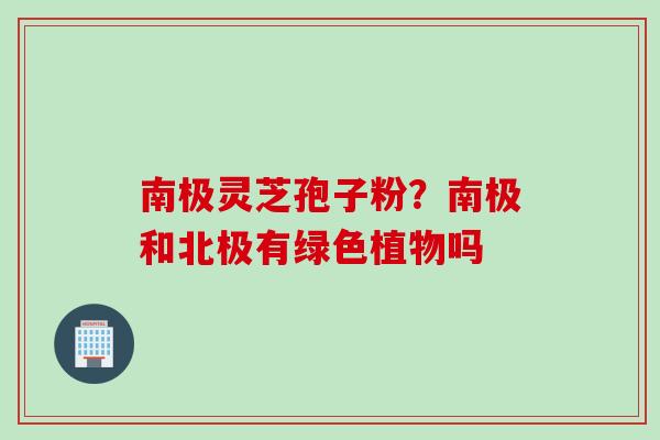 南极灵芝孢子粉？南极和北极有绿色植物吗