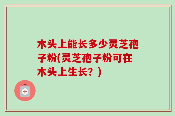 木头上能长多少灵芝孢子粉(灵芝孢子粉可在木头上生长?) 木头上能长多少灵芝孢子粉(灵芝孢子粉可在木头上生长?)