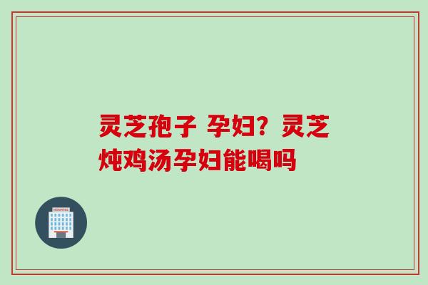 灵芝孢子 孕妇？灵芝炖鸡汤孕妇能喝吗