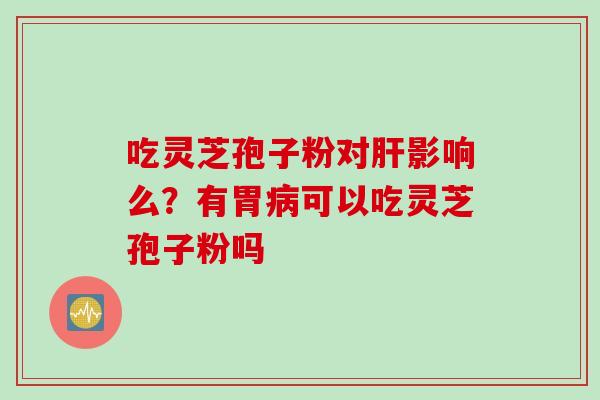 吃灵芝孢子粉对肝影响么？有胃病可以吃灵芝孢子粉吗