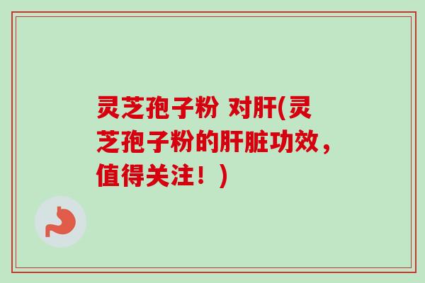 灵芝孢子粉 对肝(灵芝孢子粉的肝脏功效，值得关注！)