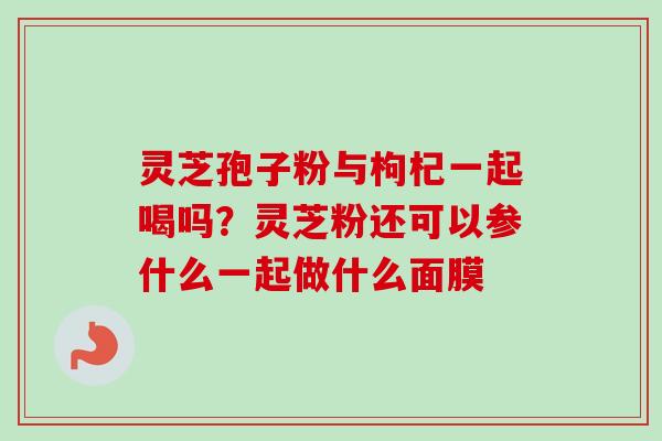 灵芝孢子粉与枸杞一起喝吗？灵芝粉还可以参什么一起做什么面膜