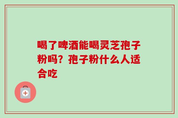 喝了啤酒能喝灵芝孢子粉吗？孢子粉什么人适合吃