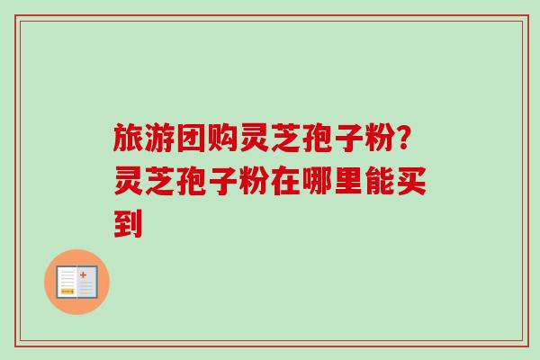 旅游团购灵芝孢子粉？灵芝孢子粉在哪里能买到