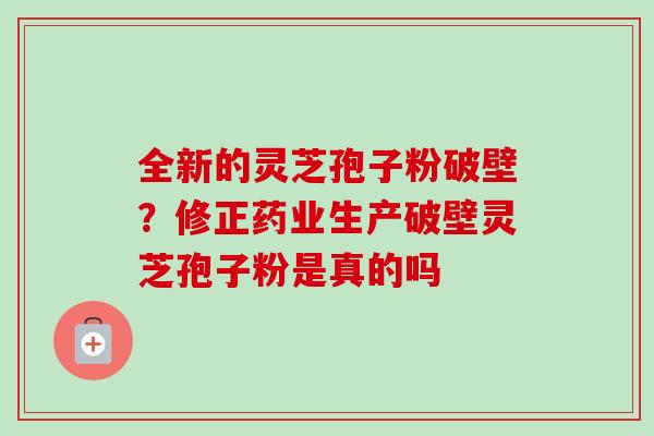 全新的灵芝孢子粉破壁？修正药业生产破壁灵芝孢子粉是真的吗