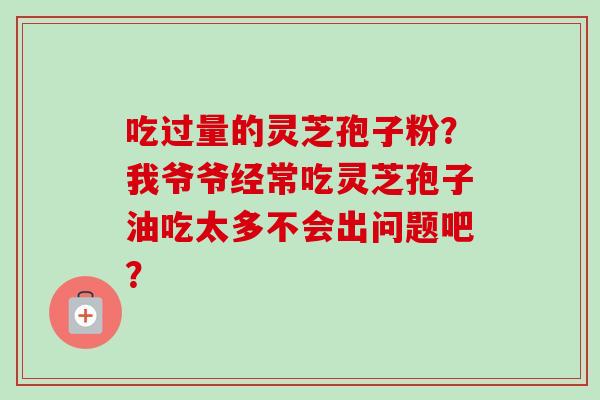 吃过量的灵芝孢子粉？我爷爷经常吃灵芝孢子油吃太多不会出问题吧？