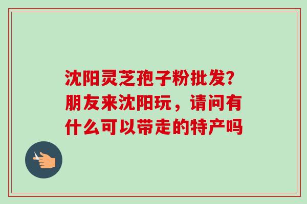沈阳灵芝孢子粉批发？朋友来沈阳玩，请问有什么可以带走的特产吗