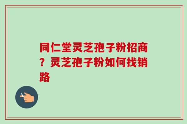 同仁堂灵芝孢子粉招商？灵芝孢子粉如何找销路