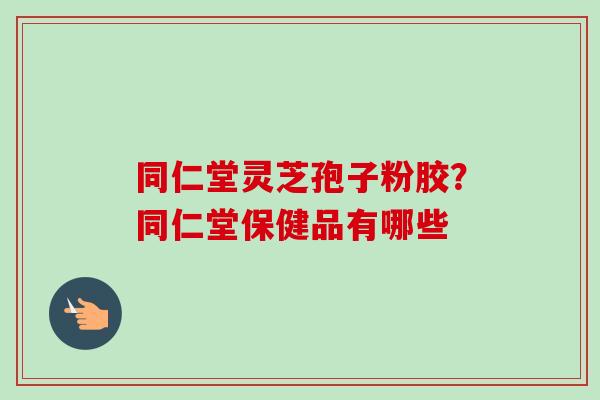 同仁堂灵芝孢子粉胶？同仁堂保健品有哪些