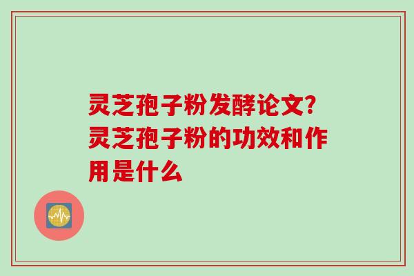 灵芝孢子粉发酵论文？灵芝孢子粉的功效和作用是什么