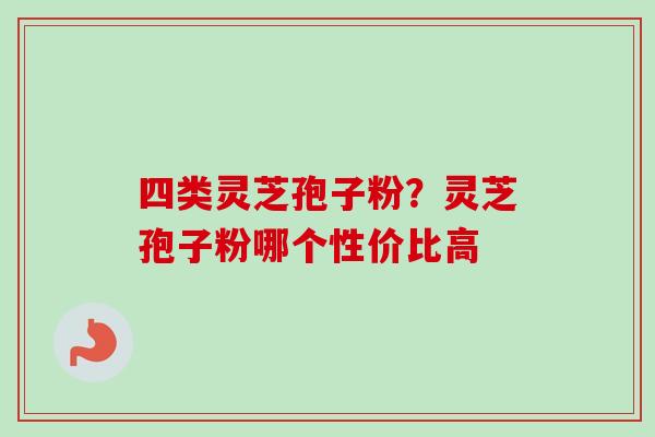 四类灵芝孢子粉？灵芝孢子粉哪个性价比高