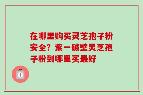 在哪里购买灵芝孢子粉安全?紫一破壁灵芝孢子粉到哪里买好 在哪里购买灵芝孢子粉安全?紫一破壁灵芝孢子粉到哪里买好