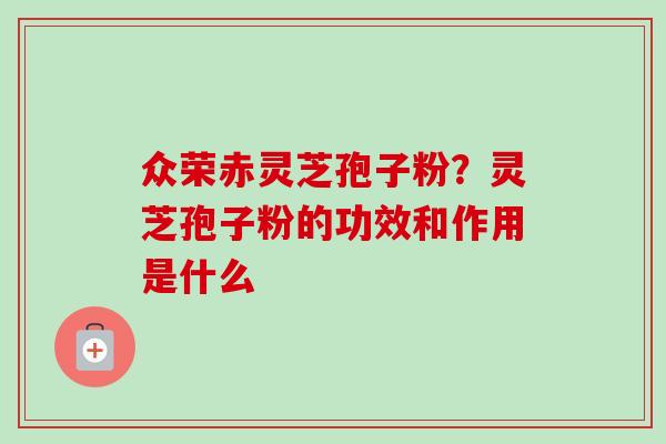 众荣赤灵芝孢子粉？灵芝孢子粉的功效和作用是什么