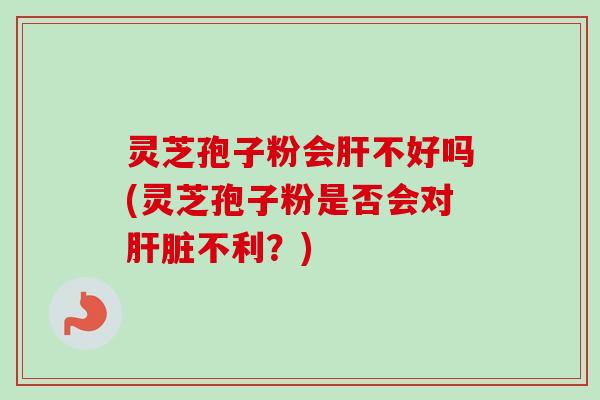 灵芝孢子粉会肝不好吗(灵芝孢子粉是否会对肝脏不利？)
