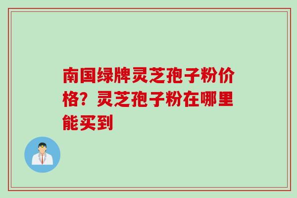 南国绿牌灵芝孢子粉价格?灵芝孢子粉在哪里能买到 南国绿牌灵芝孢子粉价格?灵芝孢子粉在哪里能买到