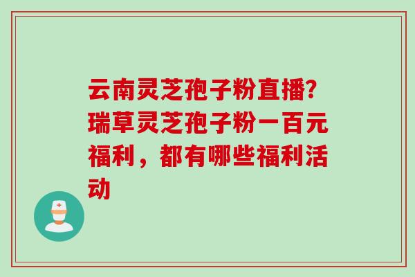 云南灵芝孢子粉直播？瑞草灵芝孢子粉一百元福利，都有哪些福利活动