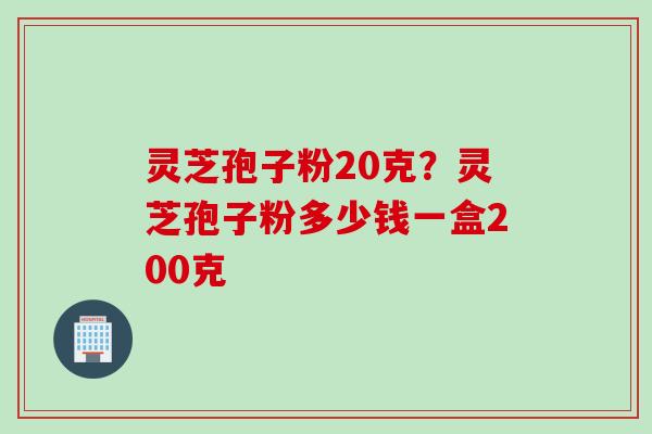 灵芝孢子粉20克？灵芝孢子粉多少钱一盒200克