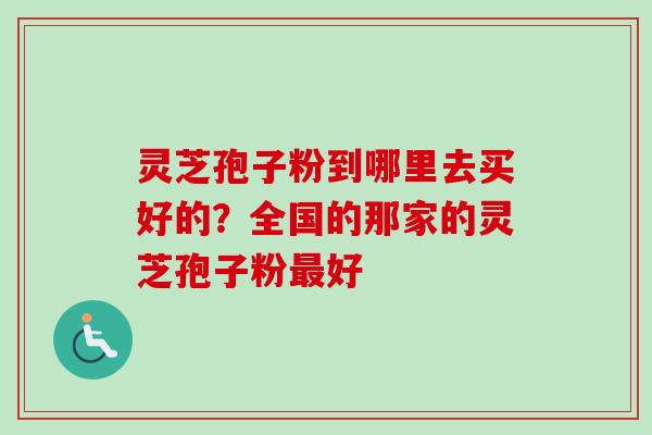 灵芝孢子粉到哪里去买好的？全国的那家的灵芝孢子粉最好