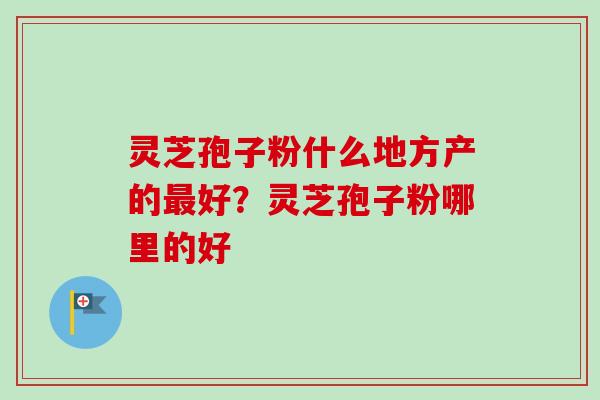 灵芝孢子粉什么地方产的最好？灵芝孢子粉哪里的好
