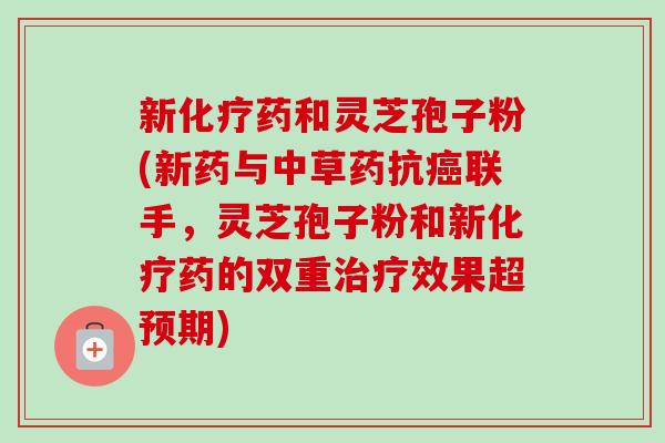 新化疗药和灵芝孢子粉(新药与中草药抗癌联手，灵芝孢子粉和新化疗药的双重治疗效果超预期)