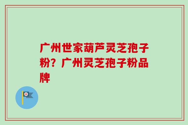 广州世家葫芦灵芝孢子粉？广州灵芝孢子粉品牌