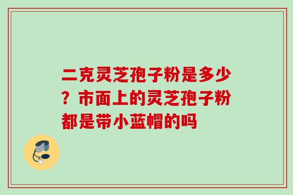 二克灵芝孢子粉是多少？市面上的灵芝孢子粉都是带小蓝帽的吗
