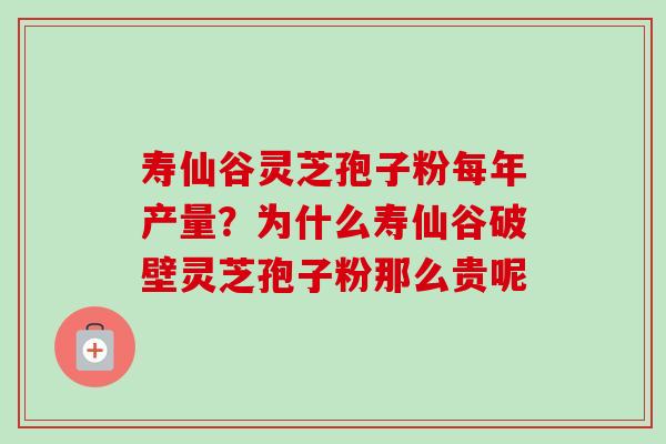 寿仙谷灵芝孢子粉每年产量?为什么寿仙谷破壁灵芝孢子粉那么贵呢 寿仙谷灵芝孢子粉每年产量?为什么寿仙谷破壁灵芝孢子粉那么贵呢