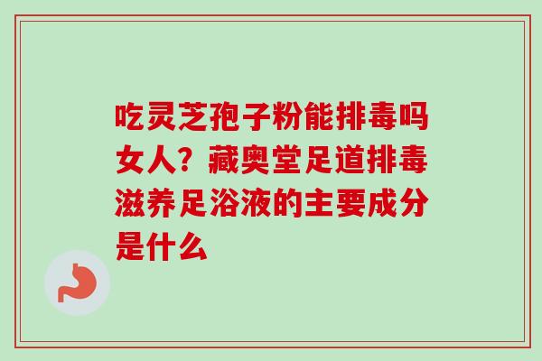 吃灵芝孢子粉能排毒吗女人？藏奥堂足道排毒滋养足浴液的主要成分是什么