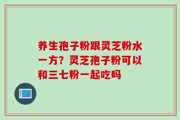 养生孢子粉跟灵芝粉水一方？灵芝孢子粉可以和三七粉一起吃吗