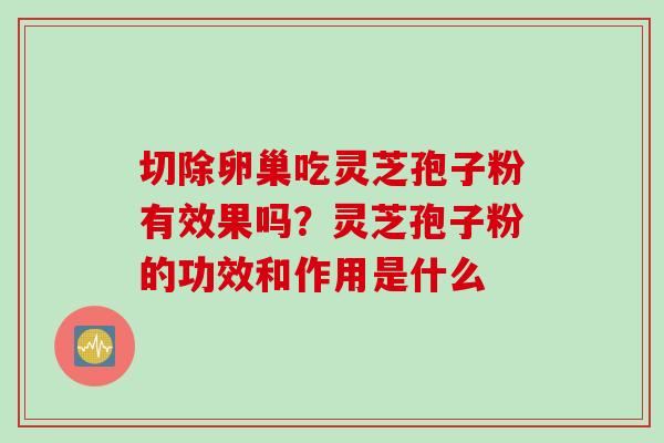 切除卵巢吃灵芝孢子粉有效果吗？灵芝孢子粉的功效和作用是什么