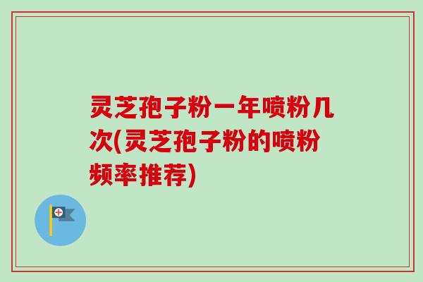 灵芝孢子粉一年喷粉几次(灵芝孢子粉的喷粉频率推荐)