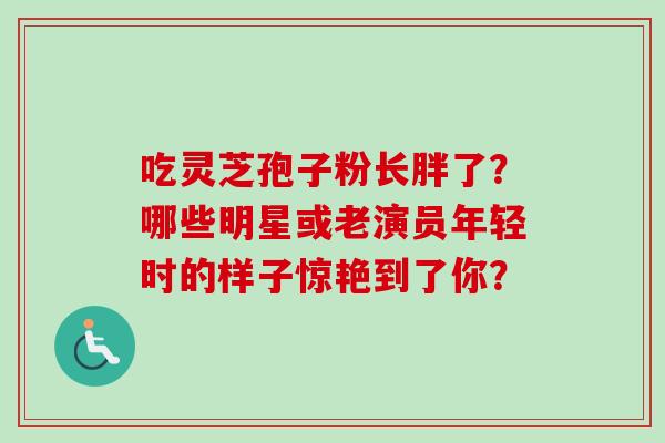 吃灵芝孢子粉长胖了？哪些明星或老演员年轻时的样子惊艳到了你？