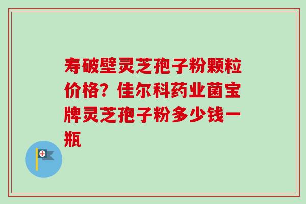 寿破壁灵芝孢子粉颗粒价格？佳尔科药业菌宝牌灵芝孢子粉多少钱一瓶