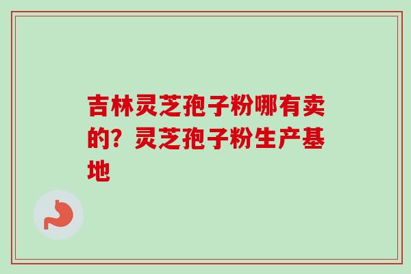 吉林灵芝孢子粉哪有卖的？灵芝孢子粉生产基地