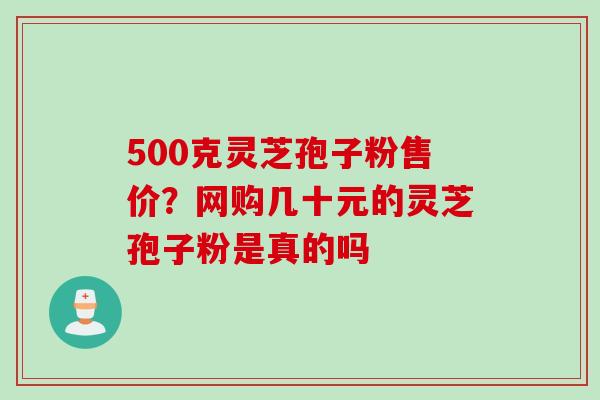 500克灵芝孢子粉售价？网购几十元的灵芝孢子粉是真的吗