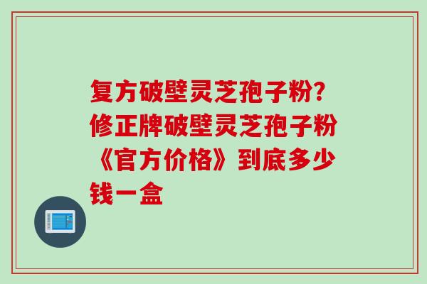 复方破壁灵芝孢子粉？修正牌破壁灵芝孢子粉《官方价格》到底多少钱一盒