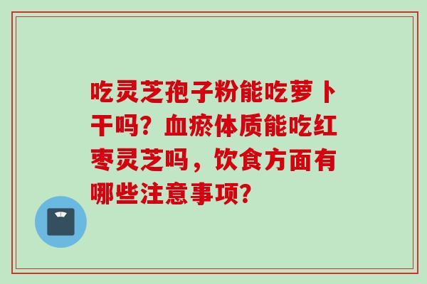 吃灵芝孢子粉能吃萝卜干吗？血瘀体质能吃红枣灵芝吗，饮食方面有哪些注意事项？