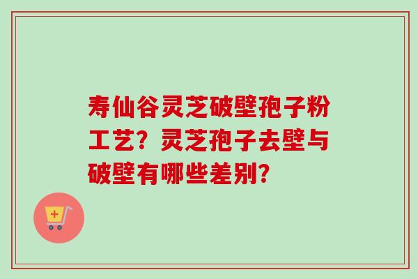 寿仙谷灵芝破壁孢子粉工艺？灵芝孢子去壁与破壁有哪些差别？