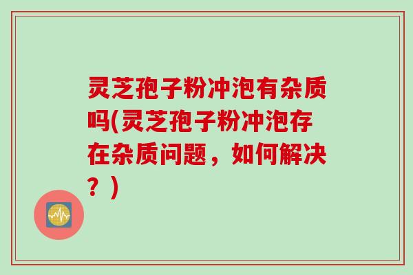灵芝孢子粉冲泡有杂质吗(灵芝孢子粉冲泡存在杂质问题，如何解决？)