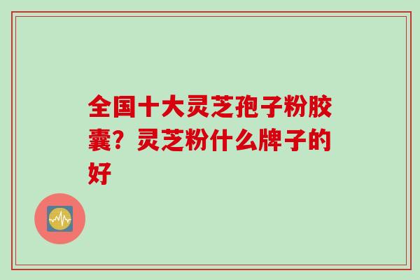 全国十大灵芝孢子粉胶囊？灵芝粉什么牌子的好