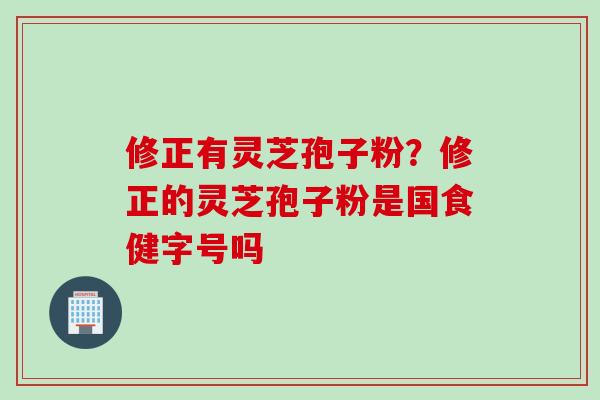 修正有灵芝孢子粉?修正的灵芝孢子粉是国食健字号吗 修正有灵芝孢子粉?修正的灵芝孢子粉是国食健字号吗