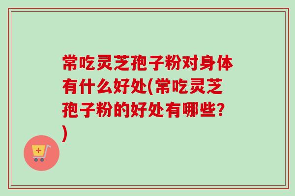 常吃灵芝孢子粉对身体有什么好处(常吃灵芝孢子粉的好处有哪些？)