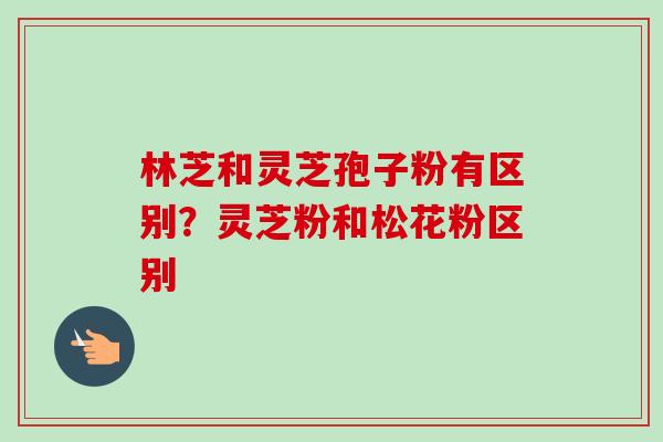 林芝和灵芝孢子粉有区别？灵芝粉和松花粉区别