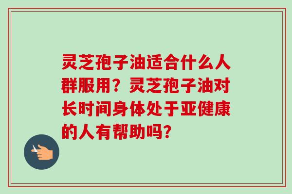 灵芝孢子油适合什么人群服用？灵芝孢子油对长时间身体处于亚健康的人有帮助吗？