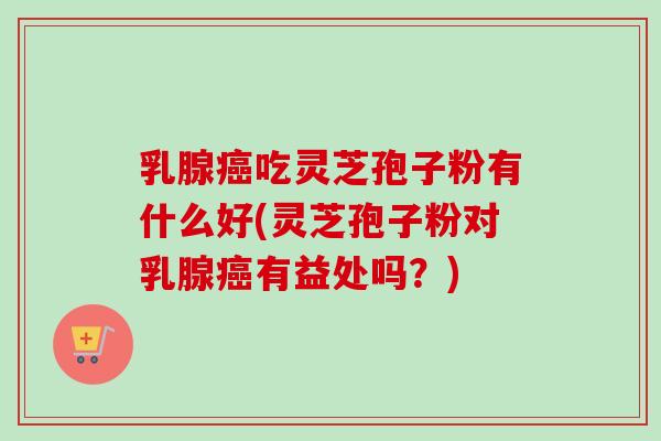 乳腺癌吃灵芝孢子粉有什么好(灵芝孢子粉对乳腺癌有益处吗？)