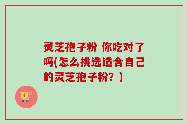 灵芝孢子粉 你吃对了吗(怎么挑选适合自己的灵芝孢子粉？)
