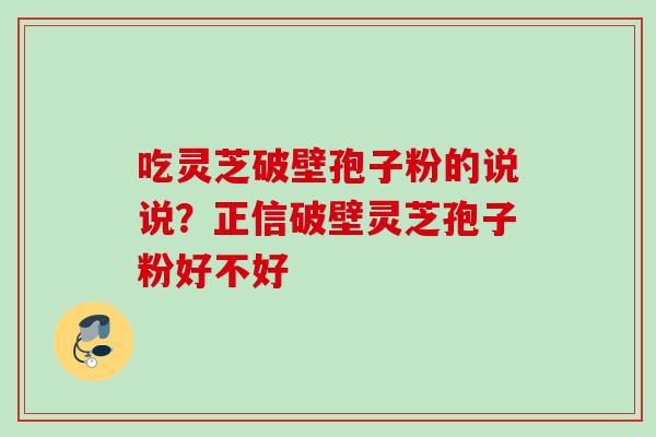 吃灵芝破壁孢子粉的说说？正信破壁灵芝孢子粉好不好