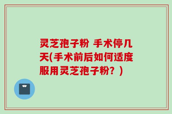 灵芝孢子粉 手术停几天(手术前后如何适度服用灵芝孢子粉？)