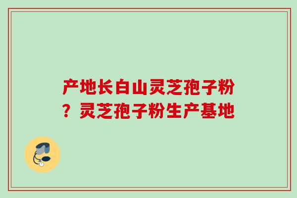 产地长白山灵芝孢子粉？灵芝孢子粉生产基地