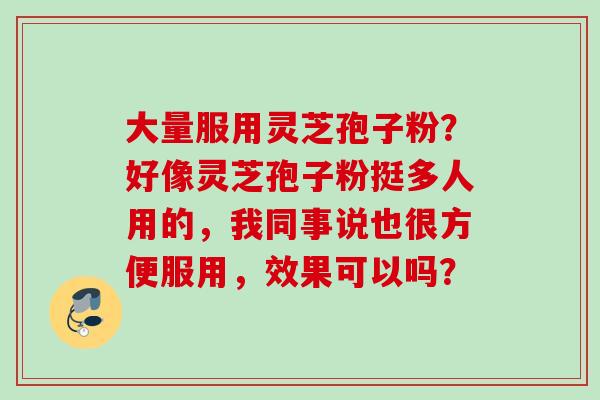 大量服用灵芝孢子粉？好像灵芝孢子粉挺多人用的，我同事说也很方便服用，效果可以吗？
